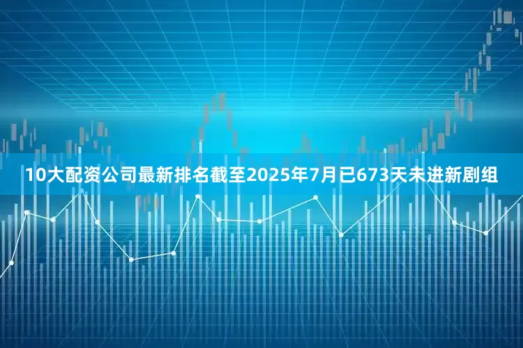 10大配资公司最新排名截至2025年7月已673天未进新剧组