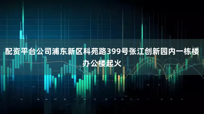 配资平台公司浦东新区科苑路399号张江创新园内一栋楼办公楼起火