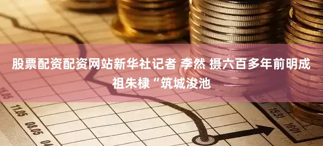 股票配资配资网站新华社记者 李然 摄六百多年前明成祖朱棣“筑城浚池