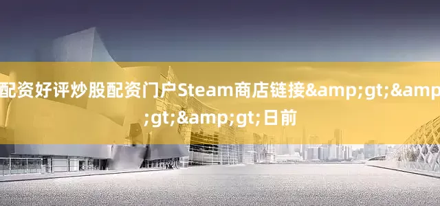 配资好评炒股配资门户Steam商店链接&gt;&gt;&gt;日前