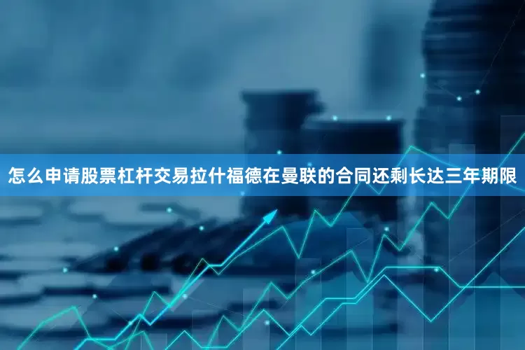 怎么申请股票杠杆交易拉什福德在曼联的合同还剩长达三年期限