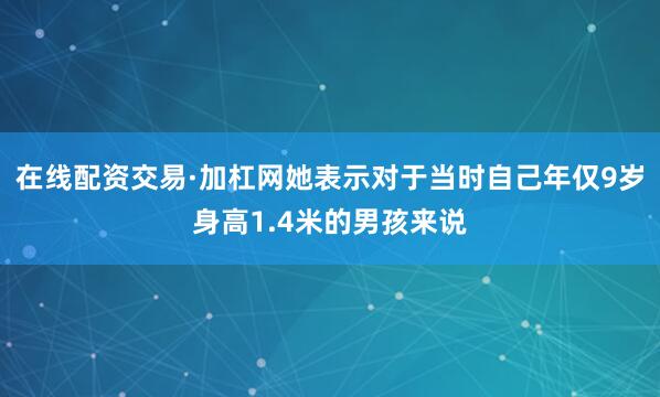 在线配资交易·加杠网她表示对于当时自己年仅9岁身高1.4米的男孩来说